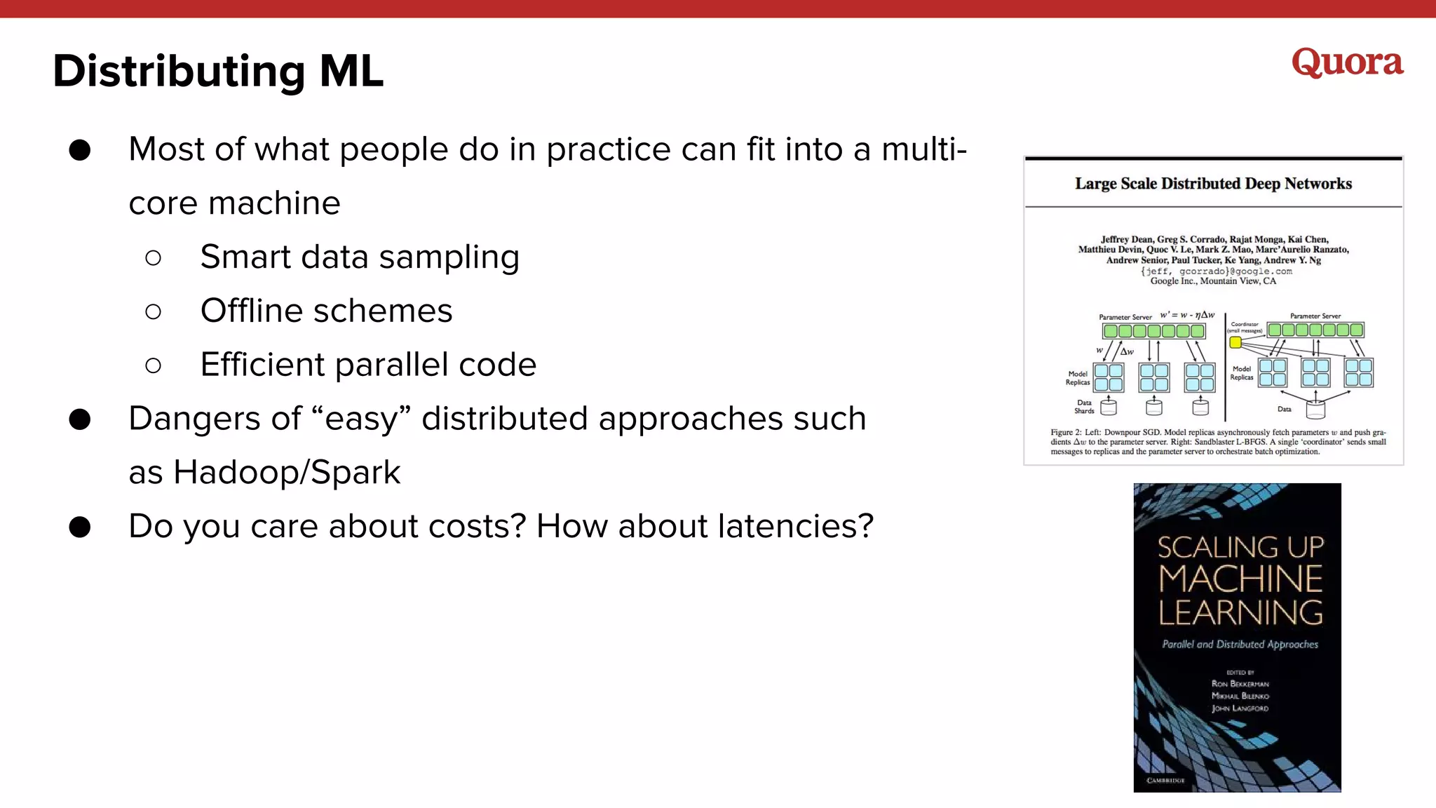 Distributing ML
● Most of what people do in practice can fit into a multi-
core machine
○ Smart data sampling
○ Offline schemes
○ Efficient parallel code
● Dangers of “easy” distributed approaches such
as Hadoop/Spark
● Do you care about costs? How about latencies?
 