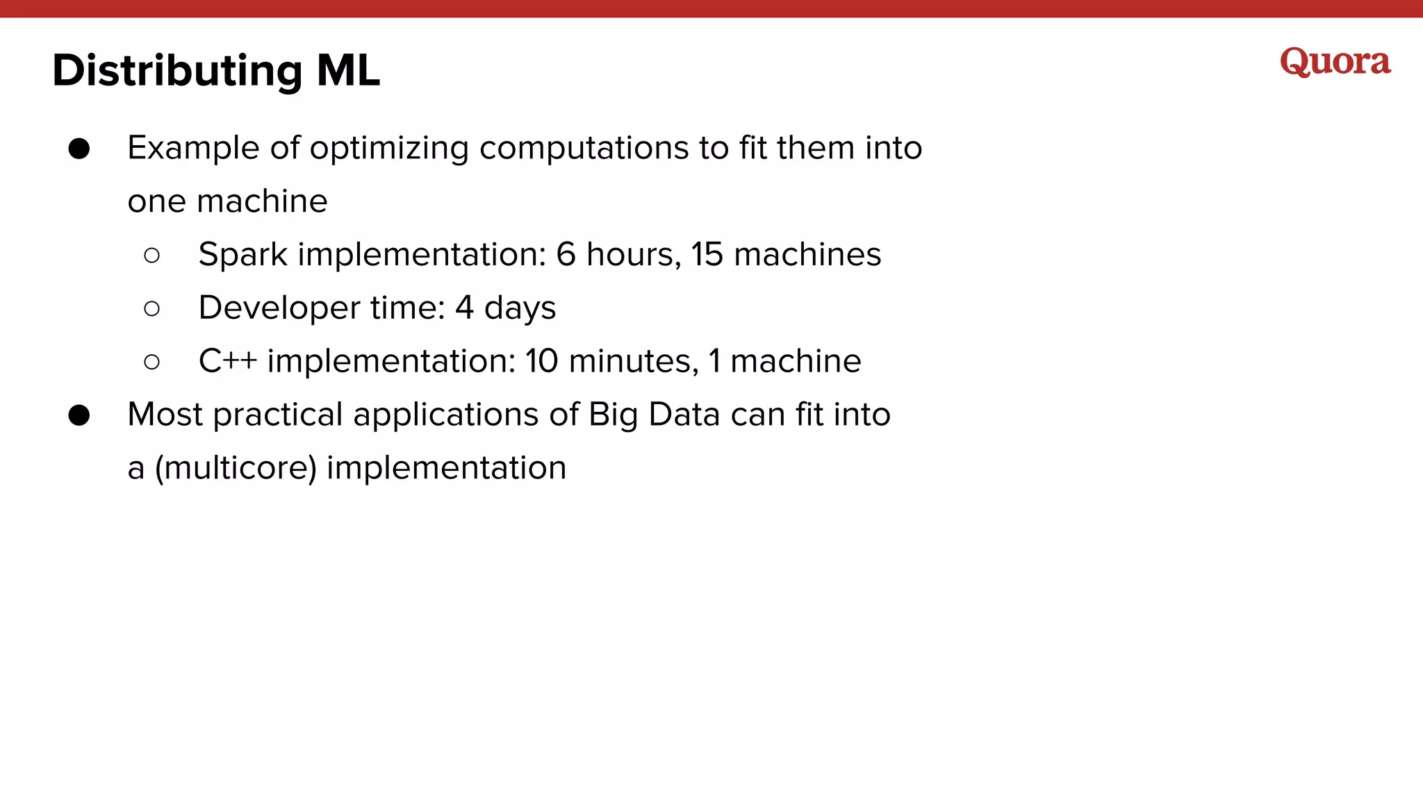 Distributing ML
● Example of optimizing computations to fit them into
one machine
○ Spark implementation: 6 hours, 15 machines
○ Developer time: 4 days
○ C++ implementation: 10 minutes, 1 machine
● Most practical applications of Big Data can fit into
a (multicore) implementation
 