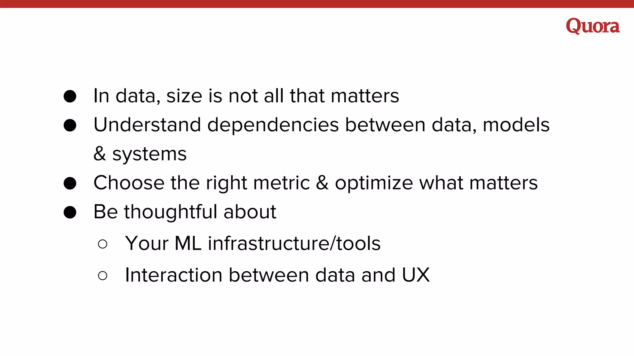● In data, size is not all that matters
● Understand dependencies between data, models
& systems
● Choose the right metric & optimize what matters
● Be thoughtful about
○ Your ML infrastructure/tools
○ Interaction between data and UX
 