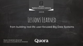 LessonsLearned
from building real-life user-focused Big Data Systems
Xavier Amatriain (@xamat)
www.quora.com/profile/Xavier-Amatriain
04/12/16
 