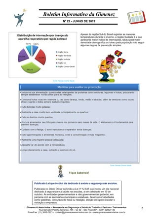 Boletim Informativo da Gimenez
Nº 22 - JUNHO DE 2012
Gimenez & Associados – Assessoria em Segurança e Saúde do Trabalho - Perícias - Treinamentos
Rua Salvador Padilha Gimenez, 195 – Cj. 02 – São Paulo/SP – CEP: 02562-130
Fone/Fax: (11) 3856-7673 – contato@gimenezeassociados.com.br – www.gimenezeassociados.com.br
2
B I G
Apesar da região Sul do Brasil registrar as menores
temperaturas durante o inverno, a região Sudeste é a que
apresenta maior índice de internações, talvez pela maior
densidade demográfica ou talvez pela população não seguir
algumas regras de prevenção simples.
Fonte: Revista Cremer Saúde
Fonte: Revista Cremer Saúde
Fique Sabendo!
Publicada Lei que institui dia dedicado à saúde e segurança nas escolas.
Publicada no Diário Oficial da União a Lei nº 12.645 que institui um dia nacional
dedicado à segurança e à saúde nas escolas, a ser celebrado em 10 de
outubro. As entidades governamentais e não governamentais poderão, em
parceria com as secretarias municipais e estaduais, desenvolver atividades
como palestras, concursos de frase ou redação, eleição do cipeiro escolar e
visitação a empresas.
 
