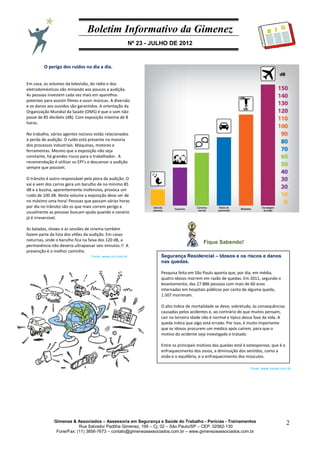 Boletim Informativo da Gimenez
Nº 23 - JULHO DE 2012
Gimenez & Associados – Assessoria em Segurança e Saúde do Trabalho - Perícias - Treinamentos
Rua Salvador Padilha Gimenez, 195 – Cj. 02 – São Paulo/SP – CEP: 02562-130
Fone/Fax: (11) 3856-7673 – contato@gimenezeassociados.com.br – www.gimenezeassociados.com.br
2
B I G
Fique Sabendo!
Segurança Residencial – Idosos e os riscos e danos
nas quedas.
Pesquisa feita em São Paulo aponta que, por dia, em média,
quatro idosos morrem em razão de quedas. Em 2011, segundo o
levantamento, das 27.886 pessoas com mais de 60 anos
internadas em hospitais públicos por conta de alguma queda,
1.507 morreram.
O alto índice de mortalidade se deve, sobretudo, às consequências
causadas pelos acidentes e, ao contrário do que muitos pensam,
cair na terceira idade não é normal e típico dessa fase da vida. A
queda indica que algo está errado. Por isso, é muito importante
que os idosos procurem um médico após caírem, para que o
motivo do acidente seja investigado e tratado.
Entre os principais motivos das quedas está à osteoporose, que é o
enfraquecimento dos ossos, a diminuição dos sentidos, como a
visão e o equilíbrio, e o enfraquecimento dos músculos.
O perigo dos ruídos no dia a dia.
Em casa, os volumes da televisão, do rádio e dos
eletrodomésticos vão minando aos poucos a audição.
As pessoas investem cada vez mais em aparelhos
potentes para assistir filmes e ouvir músicas. A diversão
e os danos aos ouvidos são garantidos. A orientação da
Organização Mundial da Saúde (OMS) é que o som não
passe de 85 decibéis (dB). Com exposição máxima de 8
horas.
No trabalho, vários agentes nocivos estão relacionados
à perda de audição. O ruído está presente na maioria
dos processos industriais. Máquinas, motores e
ferramentas. Mesmo que a exposição não seja
constante, há grandes riscos para o trabalhador. A
recomendação é utilizar os EPI’s e descansar a audição
sempre que possível.
O trânsito é outro responsável pela piora da audição. O
vai e vem dos carros gera um barulho de no mínimo 85
dB e a buzina, aparentemente inofensiva, provoca um
ruído de 100 dB. Neste volume a exposição deve ser de
no máximo uma hora! Pessoas que passam várias horas
por dia no trânsito são os que mais correm perigo e
usualmente as pessoas buscam ajuda quando o cenário
já é irreversível.
As baladas, shows e as sessões de cinema também
fazem parte da lista dos vilões da audição. Em casas
noturnas, onde o barulho fica na faixa dos 120 dB, a
permanência não deveria ultrapassar seis minutos.!! A
prevenção é o melhor caminho.
Os cuidados com os ouvidos devem ser constantes,
independentemente da idade. As crianças, jovens e
adultos precisam ter consciência dos riscos que o
cotidiano está trazendo para a audição. Sem contar
com os perigos da tecnologia, como os celulares e
fones de ouvido. Procure um otorrino de sua confiança!
Fonte: www.viaseg.com.br
Fonte: www.uol.com.br
 