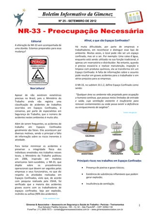 Boletim Informativo da Gimenez
Nº 25 - SETEMBRO DE 2012
Gimenez & Associados – Assessoria em Segurança e Saúde do Trabalho - Perícias - Treinamentos
Rua Salvador Padilha Gimenez, 195 – Cj. 02 – São Paulo/SP – CEP: 02562-130
Fone/Fax: (11) 3856-7673 – contato@gimenezeassociados.com.br – www.gimenezeassociados.com.br
1
B I G
Editorial
Boa Leitura!
A alteração da NR-33 vem acompanhada de
uma dúvida: Estamos preparados para essa
mudança?
Apesar de não existirem estatísticas
precisas no Brasil, pois o Ministério do
Trabalho ainda não registra uma
classificação de acidentes de trabalhos
ocorridos em Espaços Confinados, é
consenso, por parte de especialistas em
Segurança do Trabalho, que o número de
acidentes nestes ambientes é muito alto.
Além de serem frequentes, os acidentes de
trabalho em Espaços Confinados
geralmente são fatais. Eles acontecem por
diversos motivos, sendo o principal a falta
de informação sobre os riscos inerentes à
atividade.
Para tentar minimizar os acidentes e
preservar a integridade física dos
indivíduos envolvidos nos trabalhos nesses
locais, o Ministério do Trabalho publicou
em 2006, inspirado em modelos
americanos bem-sucedidos, a NR-33, que
dispõe sobre os procedimentos
operacionais que devem ser seguidos pelas
empresas e seus funcionários, no que diz
respeito às atividades realizadas em
Espaços Confinados, visto que, de acordo
com pesquisa realizada pela OSHA, foi
verificado que a maioria dos acidentes
graves ocorre com os trabalhadores de
espaços confinados. Seja por explosão,
incêndio ou asfixia (90% dos acidentes!).
Afinal, o que são Espaços Confinados?
Há muita dificuldade, por parte de empresas e
trabalhadores, em reconhecer e distinguir esse tipo de
ambiente. Muitas vezes, o local pode não ser um espaço
confinado, mas vir a ser. Por exemplo: Uma caixa d´água,
enquanto está sendo utilizada na sua função tradicional, é
apenas um reservatório e distribuidor. No entanto, quando
é preciso esvaziá-la e realizar manutenção, inspeção e
limpeza com produtos químicos, ela se transforma em um
Espaço Confinado. A falta de informações sobre o assunto
pode resultar em graves acidentes para o trabalhador e em
sérios prejuízos para as empresas.
A NR-33, no subitem 33.1.2, define Espaço Confinado como
sendo:
“Qualquer área ou ambiente não projetado para ocupação
o humana contínua, que possua meios limitados de entrada
e saída, cuja ventilação existente é insuficiente para
remover contaminantes ou onde possa existir a deficiência
ou enriquecimento de oxigênio”.
Fonte: mte.gov.br
Fonte: wordpress.com
Principais riscos nos trabalhos em Espaços Confinados
Presença de poeiras e gases tóxicos;
Existência de substâncias inflamáveis que podem
gerar explosão;
Insuficiência de ventilação.
 