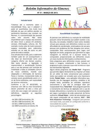 Boletim Informativo da Gimenez
Nº 31 – MARÇO DE 2013
Gimenez & Associados – Assessoria em Segurança e Saúde do Trabalho - Perícias - Treinamentos
Rua Salvador Padilha Gimenez, 195 – Cj. 02 – São Paulo/SP – CEP: 02562-130
Fone/Fax: (11) 3856-7673 – contato@gimenezeassociados.com.br – www.gimenezeassociados.com.br
2
B I G
Acessibilidade Tecnológica
As pessoas com deficiência ou restrição de mobilidade
possuem várias ferramentas que podem auxiliar o seu
dia-a-dia, nos estudos, trabalho e lazer como: teclados
virtuais para pessoas com deficiência motora ou com
dificuldade de coordenação, sintetizadores de voz para
pessoas com problemas de fala, bengalas com sensor,
computador feito exclusivamente para cegos com
digitação em braile, programas que permitem os cegos
navegarem na internet, ler e escrever textos no
computador, proporcionando aos deficientes visuais
um novo mundo de informações e conhecimentos.
Estes programas para deficientes visuais, passam por
textos e imagens, sintetizando a fala humana, o
programa le para a pessoa o que está na tela ou o que
ela está fazendo/ digitando.
Alguns destes programas são: Braille Fácil - Programa
que permite digitar diretamente ou importar um texto
de um editor de texto convencional para preparar
textos que podem ser enviados para uma impressora
braile; Pocket Voice - uma aplicação informática que,
fazendo uso da linguagem pictórica, simbólica e do
simples texto, possibilita ao utilizador reproduzir
sonoramente o que não se consegue dizer por
incapacidade física; Tecla Fácil - Esse programa permite
o treinamento de técnicas de digitação com o uso de
teclado alfanumérico e numérico do microcomputador
por cegos e portadores de visão subnormal, de forma
autônoma; Virtual Vision – Leitor de tela brasileiro que
não requer sintetizador de voz externo; WAT - IBM
Web Adaptation Technology - navegador para pessoas
com baixa visão, que pode ser configurado conforme a
necessidade do usuário.
Vamos partilhar a Acessibilidade?
Inclusão Social
Tratamos até o momento sobre a
Acessibilidade física, que é palpável e
pode ser quantitativa, mas muito mais
delicado do que um edifício atender os
parâmetros Acessíveis que constam nas
Normas, é a conscientização das pessoas
sobre este assunto. Não basta
disponibilizar que o espaço seja acessível,
ele deve incluir a pessoa em produtos,
serviços, informações, culturas, etc. Por
exemplo, muitas salas de teatro possuem
espaços reservados para cadeirantes
estando um ao lado do outro no pior
ponto de visão e audição.
Essa atitude está errada, pois o cadeirante
também pode ter um acompanhante e
não deve ser discriminado como uma
categoria inferior aos demais usuários.
Não basta atender a legislação, é
imprescindível a sensibilização humana
para o uso das pessoas com restrição de
mobilidade a todas as atividades comuns
do nosso cotidiano, visando suas
adaptações e eliminações de barreiras
físicas e mentais, incorporando todos ao
convívio social, possibilitando assim o ir e
vir de forma autônoma, sem necessidade
de recorrer a terceiros.
Conforme a Lei nº 8213/1991, as
empresas com 100 ou mais funcionários
devem preencher de dois a cinco por
cento dos seus cargos com pessoas com
deficiência, seguindo as seguintes
porcentagens:
- de 100 a 200 funcionários, 2%
- de 201 a 500 funcionários, 3%
- de 501 a 1000 funcionários, 4%
- de 1000 funcionários em diante, 5%
 