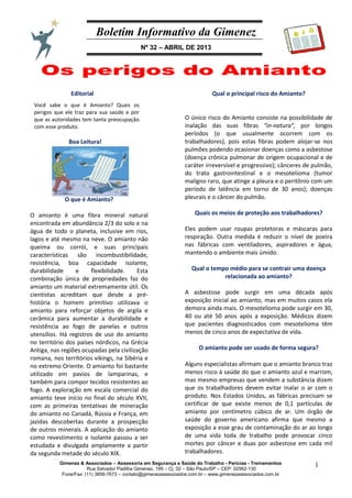 Boletim Informativo da Gimenez
Nº 32 – ABRIL DE 2013
Gimenez & Associados – Assessoria em Segurança e Saúde do Trabalho - Perícias - Treinamentos
Rua Salvador Padilha Gimenez, 195 – Cj. 02 – São Paulo/SP – CEP: 02562-130
Fone/Fax: (11) 3856-7673 – contato@gimenezeassociados.com.br – www.gimenezeassociados.com.br
1
B I G
Editorial
Boa Leitura!
Você sabe o que é Amianto? Quais os
perigos que ele traz para sua saúde e por
que as autoridades tem tanta preocupação
com esse produto.
O que é Amianto?
O amianto é uma fibra mineral natural
encontrada em abundância 2/3 do solo e na
água de todo o planeta, inclusive em rios,
lagos e até mesmo na neve. O amianto não
queima ou corrói, e suas principais
características são incombustibilidade,
resistência, boa capacidade isolante,
durabilidade e flexibilidade. Esta
combinação única de propriedades faz do
amianto um material extremamente útil. Os
cientistas acreditam que desde a pré-
história o homem primitivo utilizava o
amianto para reforçar objetos de argila e
cerâmica para aumentar a durabilidade e
resistência ao fogo de panelas e outros
utensílios. Há registros de uso do amianto
no território dos países nórdicos, na Grécia
Antiga, nas regiões ocupadas pela civilização
romana, nos territórios vikings, na Sibéria e
no extremo Oriente. O amianto foi bastante
utilizado em pavios de lamparinas, e
também para compor tecidos resistentes ao
fogo. A exploração em escala comercial do
amianto teve início no final do século XVII,
com as primeiras tentativas de mineração
do amianto no Canadá, Rússia e França, em
jazidas descobertas durante a prospecção
de outros minerais. A aplicação do amianto
como revestimento e isolante passou a ser
estudada e divulgada amplamente a partir
da segunda metade do século XIX.
Qual o principal risco do Amianto?
O único risco do Amianto consiste na possibilidade de
inalação das suas fibras “in-natura”, por longos
períodos (o que usualmente ocorrem com os
trabalhadores), pois estas fibras podem alojar-se nos
pulmões podendo ocasionar doenças como a asbestose
(doença crônica pulmonar de origem ocupacional e de
caráter irreversível e progressivo); cânceres de pulmão,
do trato gastrointestinal e o mesotelioma (tumor
maligno raro, que atinge a pleura e o peritônio com um
período de latência em torno de 30 anos); doenças
pleurais e o câncer do pulmão.
Quais os meios de proteção aos trabalhadores?
Eles podem usar roupas protetoras e máscaras para
respiração. Outra medida é reduzir o nível de poeira
nas fábricas com ventiladores, aspiradores e água,
mantendo o ambiente mais úmido.
Qual o tempo médio para se contrair uma doença
relacionada ao amianto?
A asbestose pode surgir em uma década após
exposição inicial ao amianto, mas em muitos casos ela
demora ainda mais. O mesotelioma pode surgir em 30,
40 ou até 50 anos após a exposição. Médicos dizem
que pacientes diagnosticados com mesotelioma têm
menos de cinco anos de expectativa de vida.
O amianto pode ser usado de forma segura?
Alguns especialistas afirmam que o amianto branco traz
menos risco à saúde do que o amianto azul e marrom,
mas mesmo empresas que vendem a substância dizem
que os trabalhadores devem evitar inalar o ar com o
produto. Nos Estados Unidos, as fábricas precisam se
certificar de que existe menos de 0,1 partículas de
amianto por centímetro cúbico de ar. Um órgão de
saúde do governo americano afirma que mesmo a
exposição a esse grau de contaminação do ar ao longo
de uma vida toda de trabalho pode provocar cinco
mortes por câncer e duas por asbestose em cada mil
trabalhadores.
 