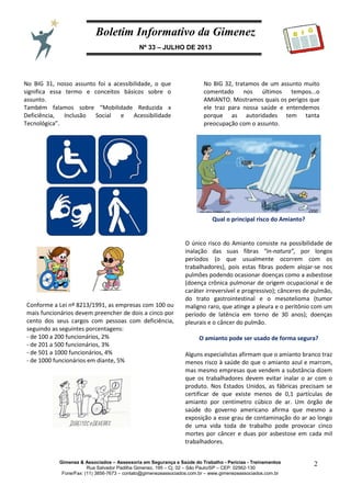 Boletim Informativo da Gimenez
Nº 33 – JULHO DE 2013
Gimenez & Associados – Assessoria em Segurança e Saúde do Trabalho - Perícias - Treinamentos
Rua Salvador Padilha Gimenez, 195 – Cj. 02 – São Paulo/SP – CEP: 02562-130
Fone/Fax: (11) 3856-7673 – contato@gimenezeassociados.com.br – www.gimenezeassociados.com.br
2
B I G
No BIG 31, nosso assunto foi a acessibilidade, o que
significa essa termo e conceitos básicos sobre o
assunto.
Também falamos sobre “Mobilidade Reduzida x
Deficiência, Inclusão Social e Acessibilidade
Tecnológica”.
Conforme a Lei nº 8213/1991, as empresas com 100 ou
mais funcionários devem preencher de dois a cinco por
cento dos seus cargos com pessoas com deficiência,
seguindo as seguintes porcentagens:
- de 100 a 200 funcionários, 2%
- de 201 a 500 funcionários, 3%
- de 501 a 1000 funcionários, 4%
- de 1000 funcionários em diante, 5%
No BIG 32, tratamos de um assunto muito
comentado nos últimos tempos...o
AMIANTO. Mostramos quais os perigos que
ele traz para nossa saúde e entendemos
porque as autoridades tem tanta
preocupação com o assunto.
Qual o principal risco do Amianto?
O único risco do Amianto consiste na possibilidade de
inalação das suas fibras “in-natura”, por longos
períodos (o que usualmente ocorrem com os
trabalhadores), pois estas fibras podem alojar-se nos
pulmões podendo ocasionar doenças como a asbestose
(doença crônica pulmonar de origem ocupacional e de
caráter irreversível e progressivo); cânceres de pulmão,
do trato gastrointestinal e o mesotelioma (tumor
maligno raro, que atinge a pleura e o peritônio com um
período de latência em torno de 30 anos); doenças
pleurais e o câncer do pulmão.
O amianto pode ser usado de forma segura?
Alguns especialistas afirmam que o amianto branco traz
menos risco à saúde do que o amianto azul e marrom,
mas mesmo empresas que vendem a substância dizem
que os trabalhadores devem evitar inalar o ar com o
produto. Nos Estados Unidos, as fábricas precisam se
certificar de que existe menos de 0,1 partículas de
amianto por centímetro cúbico de ar. Um órgão de
saúde do governo americano afirma que mesmo a
exposição a esse grau de contaminação do ar ao longo
de uma vida toda de trabalho pode provocar cinco
mortes por câncer e duas por asbestose em cada mil
trabalhadores.
 