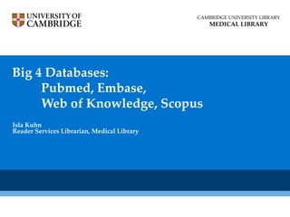 CAMBRIDGE UNIVERSITY LIBRARY
                                                 MEDICAL LIBRARY




Big 4 Databases:
     Pubmed, Embase,
     Web of Knowledge, Scopus
Isla Kuhn
Reader Services Librarian, Medical Library
 