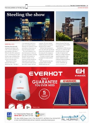 NOVEMBER 23 -26 2015. DUBAI WORLD TRADE CENTRE .THE BIG 5 SHOW PREVIEW 21
Find every exhibitor on The Big 5 app EXHIBITOR NEWS
SAEED HALL, A151
Steeling the show
Emirates Steel, the only
integrated steel plant in the
UAE, owned by SENAAT, is
participating in The Big 5
Dubai for the fifth consecutive
year. It will showcase its steel
product range including rebar,
rebar in coil, wire rod, heavy
sections and sheet piles.
Mohammed Al Afari,
Emirates Steel VP of
Marketing said: “The Big 5
is an important event for us,
and is an excellent venue to
showcase our expertise in steel,
and enhance our presence at
local and regional market.
“To us the exhibition is an
ideal destination to showcase
our range of products, promote
Emirates Steel products to
all GCC countries in line
with the growing demand for
high quality steel products
in the regional market and to
have direct contact with end
customers. We were satisfied
with the response we received
during last year’s edition.”
Emirates Steel announced a
move into sheet piles specifically
aimed at the construction sector,
becoming the first company to
manufacture them in the Gulf.
It intends to extend its range
to include five Z-pile products
by 2017.
GCC demand for sheet pile
currently stands at around
80,000 tonnes per year
whereas Emirates Steel aims
to manufacture about 150,000
tonnes each year.
Established in 1998, Emirates
Steel grew in a relatively short
period of time from a simple
re-roller of imported steel
billets to a complex integrated
manufacturing plant, using
modern solutions to tackle
traditional industrial problems
to generate value for its
various stakeholders. g
www.emiratessteel.com
Since 1975
ONLY
GUARANTEE
YOU EVER NEED
ISO 9001 & ISO 14001
REGISTERED
FIRM
For Trade Enquiries Please visit
Stall No. 4D187 Call: 0561137793
 