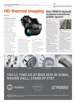 28 THE BIG 5 SHOW PREVIEW. NOVEMBER 23 -26 2015. DUBAI WORLD TRADE CENTRE
Find every exhibitor on The Big 5 appEXHIBITOR NEWS
How BIRCO channel
systems transform
public spaces
HALL 2 E91
BIRCO is a German
family company in its third
generation, with headquarters
in Baden-Baden. It belongs
to the leading suppliers of
channel systems in Europe.
Products are sold through its
own sales offices in Germany,
France, Benelux and through
distributors and licensees in
17 other countries.
The company develops
balanced, holistic drainage
concepts for a varierty
of projects from initial
consultation through to final
delivery.
BIRCOlight’s attractive
range of covers can provide
a characteristic element
in urban or public space
design while add. providing
sufficient load reserves for
those times when traffic is
heavier.
BIRCOsir is its wide
variety of drainage concepts
and there are “virtually no
limits to the application
possibilities”.
BIRCOlux is its integrated
lighting technology
while BIRCOlux “opens
unimagined perspectives for
the architectural design of
building façades and open
public spaces in different
geometries and changing
colours.” g
www.birco.de
FLIR Systems will exhibit
the new FLIR T1020, also
known as the FLIR T1K, a
premium thermal camera
for use in a multitude of
industrial and building
diagnostics applications, at
The Big 5 show.
The T1K is a high
definition, handheld
instrument featuring
exceptional measurement
performance, outstanding
image clarity, and a highly-
responsive user-interface.
The T1K allows users
to find hot spots quickly,
measure them precisely
and streamline their entire
work process.
The advanced image
processing features
provide the highest quality
images available in a
compact system.
High definition imaging
requires high precision
HD thermal imaging
HALL 3 C116
optics and the T1K’s
lenses deliver best-in-class
performance. The T1K
features FLIR’s OSXTM
Precision HDIR optics,
which deliver superior
image quality and range
performance and allow
for accurate temperature
measurements from twice
as far away compared
to the industry-standard
lenses.
The T1K also features a
new focusing system that
offers continuous autofocus
as well as a dynamic
manual focus.
The T1K is now available
for purchase from selected
channel partners. g
www.flir.com
Water Saving Products Aerators Connecting Hoses Shower Hoses
NEOPERL MEA DMCC, Office No. 101, Jumeirah Bay X3 Tower, Jumeirah Lake Tower, P. O. Box 72625 Dubai, United Arab Emirates
info@neoperl.ae, www.neoperl.ae
YOU’LL FIND US AT BIG5 2015 IN DUBAI,
RASHID HALL, STAND NO
E187.
NEO_BIG5_219x145_rz.indd 1 01.10.15 08:26
 