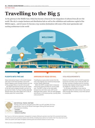 30 THE BIG 5 SHOW PREVIEW. NOVEMBER 23 -26 2015. DUBAI WORLD TRADE CENTRE
GETTING THERE
Travelling to the Big 5
As the gateway to the Middle East, Dubai has become a beacon for the integration of cultures from all over the
world. The city is a major business and distribution hub as well as the exhibition and conference capital of the
MENA region... and of course it’s become a top vacation destination with some of the most spectacular and
exciting architecture in the world
FLIGHTS INTO THE UAE
Dubai International Airport is the world’s busiest
with some of the finest facilities in the world.
Dubai’s flagship carrier Emirates Airlines runs one
of the youngest fleets of aircraft in the world.
Abu Dhabi International serving the the capital
of the UAE and its largest emirate is an hour car
journey from Dubai. For those traveling regionally
Sharjah Airport also offers flights and is only 20
minutes away from central Dubai.
ARRIVING BY ROAD OR RAIL
Travelling by car gives direct access from the
city’s main highway and commercial skyscraper
corridor, Sheikh Zayed Road.
Within the DWTC complex there is extensive
multi-storey parking facilities for around 5,000
cars. The DWTC is also on the main public
transport bus and metro route, with its own
dedicated metro station. Taxis are well regulated
and efficient. A 25-minute journey, covering 30km
costs around $18.
VISA REQUIREMENTS
Citizens of countries within the Gulf Cooperation
Council do not need a visa to enter the UAE and
40 other countries, including most EU countries,
Australia, New Zealand, Hong Kong and the USA,
are eligible for a 30-day visa on arrival.
For all other nationalities, a visa must be
applied for before the visitor arrives in the country
either through their embassy, a local UAE sponsor
or a local hotel.
Bon Tours is a full service destination management company offering its partners more than 220 contracted hotel rates,
a variety of excursions and leisure options and vehicles, including luxury options for transfers. Bon Tours also has its own
online visa system with Dubai Immigration allowing quick and smooth issuance of tourist visas.
Find out more at www.thebig5hub.com
OUR OFFICIAL TRAVEL PARTNER
The Big 5 2015 and its colocated shows PMV Live 2015 and MEC 2015 has
selected Bon Tours as the Official Travel Agent offering full travel services
and assistance including:
•	Transfers
•	Meet & assist
•	Vehicle & chauffeur
WELCOME!
 