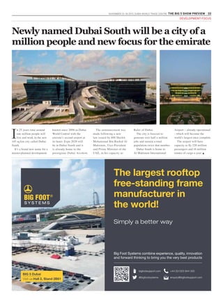 NOVEMBER 23 -26 2015. DUBAI WORLD TRADE CENTRE .THE BIG 5 SHOW PREVIEW 33
DEVELOPMENT FOCUS
I
n 25 years time around
one million people will
live and work in the new
145 sq km city called Dubai
South.
It’s a brand new name for a
master-planned development
known since 2006 as Dubai
World Central with the
emirate’s second airport at
its heart. Expo 2020 will
be in Dubai South and it
is already home to the
prestigious Dubai Airshow.
The announcement was
made following a new
law issued by HH Sheikh
Mohammad Bin Rashid Al
Maktoum, Vice-President
and Prime Minister of the
UAE, in his capacity as
Ruler of Dubai.
The city is forecast to
generate over half a million
jobs and sustain a total
population twice that number.
Dubai South is home to
Al Maktoum International
Airport – already operational
- which will become the
world’s largest once complete.
The airport will have
capacity to fly 220 million
passengers and 16 million
tonnes of cargo a year. g
Newly named Dubai South will be a city of a
million people and new focus for the emirate
The largest rooftop
free-standing frame
manufacturer in
the world!
Simply a better way
Big Foot Systems combine experience, quality, innovation
and forward thinking to bring you the very best products
enquiry@bigfootsupport.com
+44 (0)1323 844 355bigfootsupport.com
@bigfootsystems
BIG 5 Dubai
Visit us Hall 2, Stand 2B61
 