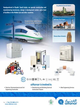 isinvolvedin:
•	 Electrical,	Electromechanical	and	Civil	
	 Engineering	Construction
•	 Manufacturing	and	Marketing	Electrical	
	 Construction	Products	
•	 Allied	Engineering	Services
Tel. : + 966-92-000-6111
www.alfanar.com
Headquartered	in	Riyadh,	Saudi	Arabia,	we	operate	construction	and	
manufacturing	businesses,	design	&	development	centers	and	a	host	
of	facilities	in	the	Middle	East	and	other	countries.
 