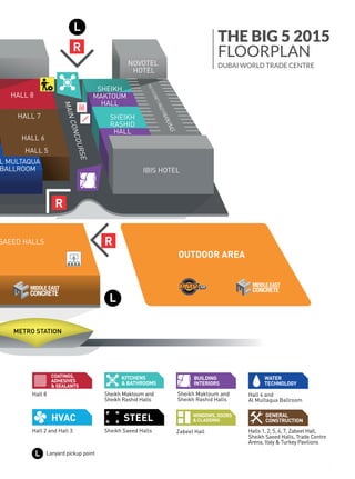 NOVEMBER 23 -26 2015. DUBAI WORLD TRADE CENTRE .THE BIG 5 SHOW PREVIEW 49
Find every exhibitor on The Big 5 app
OUTDOOR AREA
SAEED HALLS
IBIS HOTEL
NOVOTEL
HOTEL
MAINCONCOURSE
HALL 6
HALL 7
HALL 8
L MULTAQUA
BALLROOM
SHEIKH
RASHID
HALL
SHEIKH
MAKTOUM
HALL
HALL 5
METRO STATION
R
R
R
L
L
Sheikh Maktoum and
Sheikh Rashid Halls
KITCHENS
& BATHROOMS
Hall 4 and
Al Multaqua Ballroom
WATER
TECHNOLOGY
COATINGS,
ADHESIVES
& SEALANTS
Halls 1, 2, 5, 6, 7, Zabeel Hall,
GENERAL
CONSTRUCTION
Sheikh Maktoum and
Sheikh Rashid Halls
BUILDING
INTERIORS
and Hall 3 Sheikh Saeed Halls Zabeel Hall
WINDOWS, DOORS
& CLADDING
Lanyard pickup point
Sheikh Saeed Halls, Trade Centre
Arena, Italy & Turkey Pavilions
OUTDOOR AREA
SHEIKH SAEED HALLS
IBIS HOTEL
NOVOTEL
HOTEL
MAINCONCOURSE
E 1
HALL 6
HALL 7
HALL 8
AL MULTAQUA
BALLROOM
SHEIKH
RASHID
HALL
SHEIKH
MAKTOUM
HALL
HALL 4
HALL 5
ITALY
PAVILION
TURKEY
PAVILION
METRO STATION
R
R
R
L
L
Sheikh Maktoum and
Sheikh Rashid Halls
KITCHENS
& BATHROOMS
Hall 4 and
Al Multaqua Ballroom
WATER
TECHNOLOGY
Hall 8
COATINGS,
ADHESIVES
& SEALANTS
Halls 1, 2, 5, 6, 7, Zabeel Hall,
GENERAL
CONSTRUCTION
Sheikh Maktoum and
Sheikh Rashid Halls
BUILDING
INTERIORS
Hall 2 and Hall 3 Sheikh Saeed Halls Zabeel Hall
WINDOWS, DOORS
& CLADDING
ration /
tion
ﬂoor
Lanyard pickup pointL
s
Sheikh Saeed Halls, Trade Centre
Arena, Italy & Turkey Pavilions
OUTDOOR AREA
S
IBIS HOTEL
NOVOTEL
HOTEL
MAINCONCOURSE
6
SHEIKH
RASHID
HALL
SHEIKH
MAKTOUM
HALL
5
TATION
R
R
R
L
L
Sheikh Maktoum and
Sheikh Rashid Halls
KITCHENS
& BATHROOMS
Hall 4 and
Al Multaqua Ballroom
WATER
TECHNOLOGY
Halls 1, 2, 5, 6, 7, Zabeel Hall,
GENERAL
CONSTRUCTION
Sheikh Maktoum and
Sheikh Rashid Halls
BUILDING
INTERIORS
Sheikh Saeed Halls Zabeel Hall
WINDOWS, DOORS
& CLADDING
oint
Sheikh Saeed Halls, Trade Centre
Arena, Italy & Turkey Pavilions
THE BIG 5 2015
FLOORPLAN
DUBAI WORLD TRADE CENTRE
 
