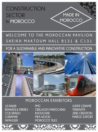 W E L C O M E TO T H E M O R O C C A N PAV I L I O N
S H E I K H M A K T O U M H A L L B 1 3 1 & C 1 3 1
FOR A SUSTAINABLE AND INNOVATIVE CONSTRUCTION
CONSTRUCTION
SECTOR
In MOROCCO
MADE IN
MOROCCO
MOROCCAN EXHIBITORS
10 RAJAB
BENHADJ & FRERES
COLORADO
CUBAMAR
FAMASSER
FMC
GRILLAGES MAROCAINS
KHOUCHAR
MEA WOOD
MOROCCO TILES
SUPER CERAME
TERRAVITA
ZINE CREATION
MAROC EXPORT
 