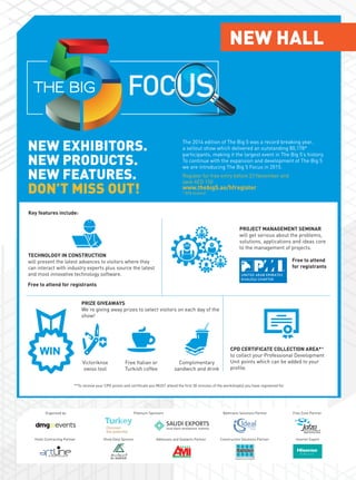 NEW EXHIBITORS.
NEW PRODUCTS.
NEW FEATURES.
DON’T MISS OUT!
NEW HALL
The 2014 edition of The Big 5 was a record breaking year,
a sellout show which delivered an outstanding 80,178*
participants, making it the largest event in The Big 5’s history.
To continue with the expansion and development of The Big 5
we are introducing The Big 5 Focus in 2015.
Platinum Sponsors
Hotel Contracting Partner
Organised by
Show Daily Sponsor Adhesives and Sealants Partner Inverter Expert
Free Zone Partner
Construction Solutions Partner
Bathroom Solutions Partner
**To receive your CPD points and certificate you MUST attend the first 30 minutes of the workshop(s) you have registered for.
TECHNOLOGY IN CONSTRUCTION
will present the latest advances to visitors where they
can interact with industry experts plus source the latest
and most innovative technology software.
PROJECT MANAGEMENT SEMINAR
will get serious about the problems,
solutions, applications and ideas core
to the management of projects.
PRIZE GIVEAWAYS
We’re giving away prizes to select visitors on each day of the
show!
Victoriknox
swiss tool
Free Italian or
Turkish coffee
Complimentary
sandwich and drink
CPD CERTIFICATE COLLECTION AREA**
to collect your Professional Development
Unit points which can be added to your
profile.
Key features include:
Free to attend for registrants
Free to attend
for registrants
Register for free entry before 23 November and
save AED 150
www.thebig5.ae/hfregister
* BPA Audited
 