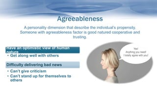 Agreeableness
A personality dimension that describe the individual’s propensity.
Someone with agreeableness factor is good natured cooperative and
trusting.
Have an optimistic view of human
nature
• Get along well with others
Difficulty delivering bad news
• Can’t give criticism
• Can’t stand up for themselves to
others
 