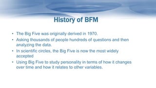History of BFM
• The Big Five was originally derived in 1970.
• Asking thousands of people hundreds of questions and then
analyzing the data.
• In scientific circles, the Big Five is now the most widely
accepted
• Using Big Five to study personality in terms of how it changes
over time and how it relates to other variables.
 