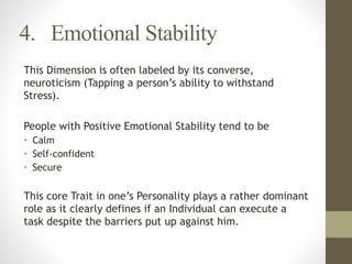 4. Emotional Stability
This Dimension is often labeled by its converse,
neuroticism (Tapping a person’s ability to withstand
Stress).
!
People with Positive Emotional Stability tend to be
• Calm
• Self-confident
• Secure
!
This core Trait in one’s Personality plays a rather dominant
role as it clearly defines if an Individual can execute a
task despite the barriers put up against him.
 