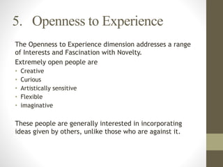 5. Openness to Experience
The Openness to Experience dimension addresses a range
of Interests and Fascination with Novelty.
Extremely open people are
• Creative
• Curious
• Artistically sensitive
• Flexible
• imaginative
!
These people are generally interested in incorporating
ideas given by others, unlike those who are against it.
 