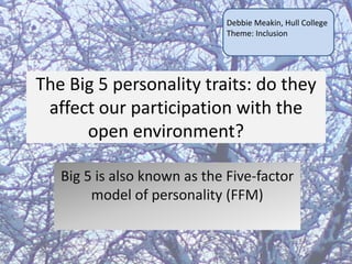 Debbie Meakin, Hull College
Theme: Inclusion

The Big 5 personality traits: do they
affect our participation with the
open environment?
Big 5 is also known as the Five-factor
model of personality (FFM)

 