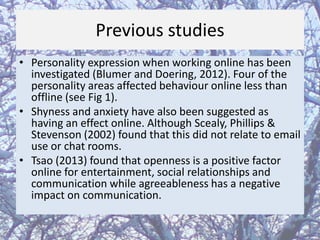 Previous studies
• Personality expression when working online has been
investigated (Blumer and Doering, 2012). Four of the
personality areas affected behaviour online less than
offline (see Fig 1).
• Shyness and anxiety have also been suggested as
having an effect online. Although Scealy, Phillips &
Stevenson (2002) found that this did not relate to email
use or chat rooms.
• Tsao (2013) found that openness is a positive factor
online for entertainment, social relationships and
communication while agreeableness has a negative
impact on communication.

 