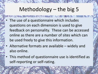Methodology – the big 5
• The use of a questionnaire which includes
questions on each dimension is used to give
feedback on personality. These can be accessed
online as there are a number of sites which can
be used freely to give this information.
• Alternative formats are available – widely and
also online.
• This method of questionnaire use is identified as
self-reporting or self-rating.

 