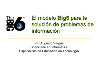 El modelo  Big6  para la solución de problemas de información Por Augusto Vargas Licenciado en Informática Especialista en Educación en Tecnología 
