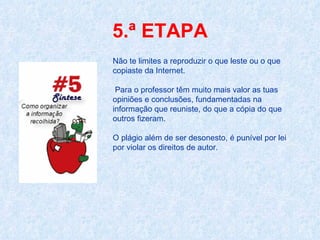 5.ª ETAPA Não te limites a reproduzir o que leste ou o que copiaste da Internet. Para o professor têm muito mais valor as tuas opiniões e conclusões, fundamentadas na informação que reuniste, do que a cópia do que outros fizeram. O plágio além de ser desonesto, é punível por lei por violar os direitos de autor.  