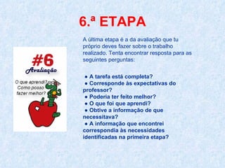 6.ª ETAPA A última etapa é a da avaliação que tu próprio deves fazer sobre o trabalho realizado. Tenta encontrar resposta para as seguintes perguntas: ●  A tarefa está completa?   ●   Corresponde às expectativas do professor?  ●   Poderia ter feito melhor?   ●   O que foi que aprendi?  ●   Obtive a informação de que  necessitava?   ●   A informação que encontrei correspondia às necessidades identificadas na primeira etapa? 