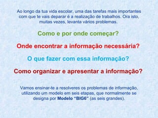Ao longo da tua vida escolar, uma das tarefas mais importantes com que te vais deparar é a realização de trabalhos. Ora isto, muitas vezes, levanta vários problemas.  Como e por onde começar?  Onde encontrar a informação necessária?  O que fazer com essa informação?  Como organizar e apresentar a informação?  Vamos ensinar-te a resolveres os problemas de informação, utilizando um modelo em seis etapas, que normalmente se designa por  Modelo “BIG6”  (as seis grandes). 