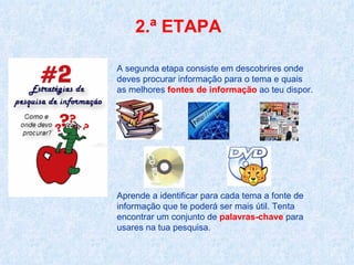 2.ª ETAPA A segunda etapa consiste em descobrires onde deves procurar informação para o tema e quais as melhores  fontes de informação  ao teu dispor. Aprende a identificar para cada tema a fonte de informação que te poderá ser mais útil. Tenta encontrar um conjunto de  palavras-chave  para usares na tua pesquisa.  