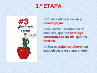 3.ª ETAPA Com esta etapa inicia-se a  investigação . Vais utilizar  ferramentas de pesquisa, quer no  catálogo automatizado da BE , quer na  Internet . Utiliza as  palavras-chave  que estabeleceste na etapa anterior.  