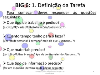 BIG 6: 1. Definição da TarefaPara começar, deves responder às questões seguintes:Que tipo de trabalho é pedido?(escrito/PP/ cartaz/folheto/relatório/entrevista…?)Quanto tempo tenho para o fazer?(um fim de semana/ 1 semana/ mais do que 1 semana…?)Que materiais preciso?(cartolina/folhas brancas/lápis de cor/transferidor/tesoura…?)Que tipo de informação preciso?(faz um esquema idêntico ao da página seguinte)4Guião adaptado por professora Vanda Barreto, a partir das propostas da RBE e do modelo BIG6.
