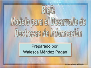 Preparado por: Walesca Méndez Pagán Big6:  Modelo para el Desarrollo de  Destrezas de Información © 2008 Walesca Méndez 