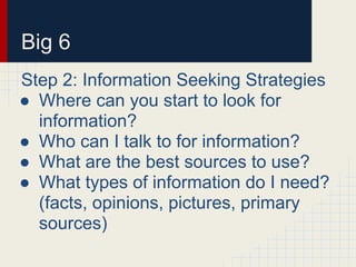 Big 6
Step 2: Information Seeking Strategies
● Where can you start to look for
information?
● Who can I talk to for information?
● What are the best sources to use?
● What types of information do I need?
(facts, opinions, pictures, primary
sources)
 