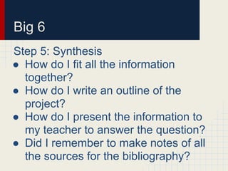 Big 6
Step 5: Synthesis
● How do I fit all the information
together?
● How do I write an outline of the
project?
● How do I present the information to
my teacher to answer the question?
● Did I remember to make notes of all
the sources for the bibliography?
 