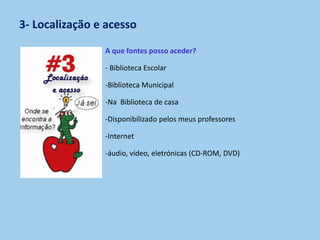3- Localização e acesso
A que fontes posso aceder?
- Biblioteca Escolar
-Biblioteca Municipal
-Na Biblioteca de casa
-Disponibilizado pelos meus professores
-Internet
-áudio, vídeo, eletrónicas (CD-ROM, DVD)
 