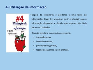 4- Utilização da informação
• Depois de localizares e acederes a uma fonte de
informação, deves ler, visualizar, ouvir e interagir com a
informação disponível e decidir que aspetos são úteis
para o teu trabalho.
• Deverás registar a informação necessária:
• tomando notas,
• fazendo resumos,
• preenchendo grelhas,
• fazendo esquemas ou um gráficos.
 