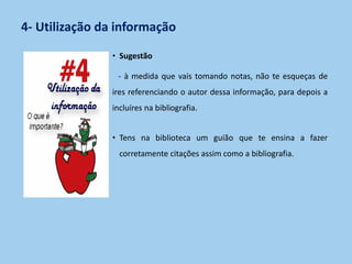 4- Utilização da informação
• Sugestão
- à medida que vais tomando notas, não te esqueças de
ires referenciando o autor dessa informação, para depois a
incluíres na bibliografia.
• Tens na biblioteca um guião que te ensina a fazer
corretamente citações assim como a bibliografia.
 