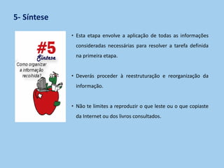 5- Síntese
• Esta etapa envolve a aplicação de todas as informações
consideradas necessárias para resolver a tarefa definida
na primeira etapa.
• Deverás proceder à reestruturação e reorganização da
informação.
• Não te limites a reproduzir o que leste ou o que copiaste
da Internet ou dos livros consultados.
 