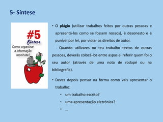 5- Síntese
• O plágio (utilizar trabalhos feitos por outras pessoas e
apresentá-los como se fossem nossos), é desonesto e é
punível por lei, por violar os direitos de autor.
- Quando utilizares no teu trabalho textos de outras
pessoas, deverás colocá-los entre aspas e referir quem foi o
seu autor (através de uma nota de rodapé ou na
bibliografia).
• Deves depois pensar na forma como vais apresentar o
trabalho:
• um trabalho escrito?
• uma apresentação eletrónica?
• …
 