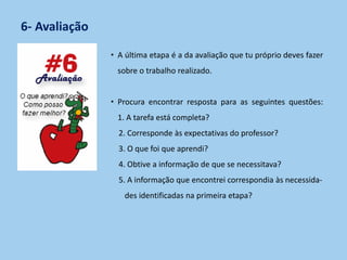 6- Avaliação
• A última etapa é a da avaliação que tu próprio deves fazer
sobre o trabalho realizado.
• Procura encontrar resposta para as seguintes questões:
1. A tarefa está completa?
2. Corresponde às expectativas do professor?
3. O que foi que aprendi?
4. Obtive a informação de que se necessitava?
5. A informação que encontrei correspondia às necessida-
des identificadas na primeira etapa?
 