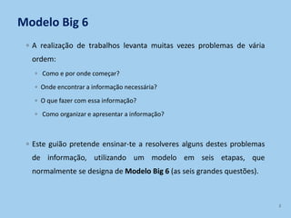 Modelo Big 6
◦ A realização de trabalhos levanta muitas vezes problemas de vária
ordem:
◦ Como e por onde começar?
◦ Onde encontrar a informação necessária?
◦ O que fazer com essa informação?
◦ Como organizar e apresentar a informação?
◦ Este guião pretende ensinar-te a resolveres alguns destes problemas
de informação, utilizando um modelo em seis etapas, que
normalmente se designa de Modelo Big 6 (as seis grandes questões).
2
 