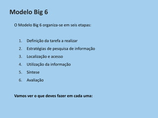 Modelo Big 6
O Modelo Big 6 organiza-se em seis etapas:
1. Definição da tarefa a realizar
2. Estratégias de pesquisa de informação
3. Localização e acesso
4. Utilização da informação
5. Síntese
6. Avaliação
Vamos ver o que deves fazer em cada uma:
 
