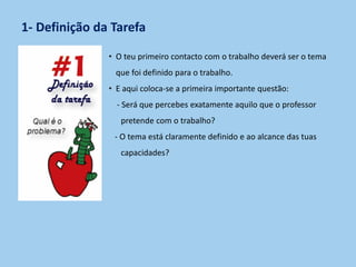 1- Definição da Tarefa
• O teu primeiro contacto com o trabalho deverá ser o tema
que foi definido para o trabalho.
• E aqui coloca-se a primeira importante questão:
- Será que percebes exatamente aquilo que o professor
pretende com o trabalho?
- O tema está claramente definido e ao alcance das tuas
capacidades?
 