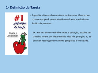 1- Definição da Tarefa
• Sugestão: não escolhas um tema muito vasto. Mesmo que
o tema seja geral, procura tratá-lo de forma a reduzires o
âmbito da pesquisa.
Ex.: em vez de um trabalho sobre a poluição, escolhe um
trabalho sobre um determinado tipo de poluição, e, se
possível, restringe o seu âmbito geográfico à tua cidade.
 