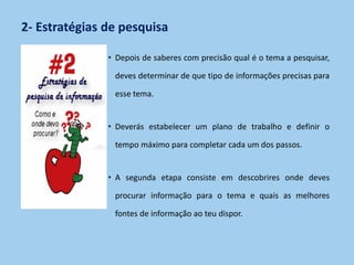 2- Estratégias de pesquisa
• Depois de saberes com precisão qual é o tema a pesquisar,
deves determinar de que tipo de informações precisas para
esse tema.
• Deverás estabelecer um plano de trabalho e definir o
tempo máximo para completar cada um dos passos.
• A segunda etapa consiste em descobrires onde deves
procurar informação para o tema e quais as melhores
fontes de informação ao teu dispor.
 