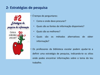 2- Estratégias de pesquisa
• É tempo de perguntares:
• Como e onde devo procurar?
• Quais são as fontes de informação disponíveis?
• Quais são as melhores?
• Quais são os métodos alternativos de obter
informação?
• Os professores da biblioteca escolar podem ajudar-te a
definir uma estratégia de pesquisa, indicando-te os sítios
onde podes encontrar informações sobre o tema do teu
trabalho.
 