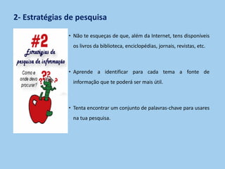 2- Estratégias de pesquisa
• Não te esqueças de que, além da Internet, tens disponíveis
os livros da biblioteca, enciclopédias, jornais, revistas, etc.
• Aprende a identificar para cada tema a fonte de
informação que te poderá ser mais útil.
• Tenta encontrar um conjunto de palavras-chave para usares
na tua pesquisa.
 