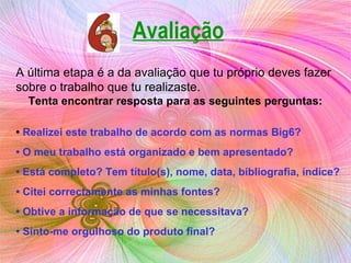 A última etapa é a da avaliação que tu próprio deves fazer sobre o trabalho que tu realizaste. Tenta encontrar resposta para as seguintes perguntas: •  Realizei este trabalho de acordo com as normas Big6? •  O meu trabalho está organizado e bem apresentado? •  Está completo? Tem título(s), nome, data, bibliografia, índice? •  Citei correctamente as minhas fontes? •  Obtive a informação de que se necessitava? •  Sinto-me orgulhoso do produto final? Avaliação 